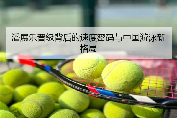 潘展乐晋级背后的速度密码与中国游泳新格局