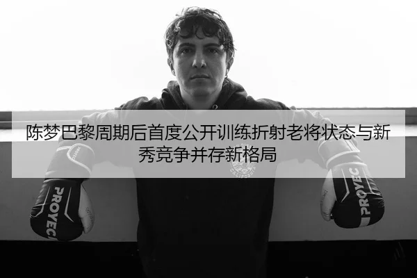 陈梦巴黎周期后首度公开训练折射老将状态与新秀竞争并存新格局