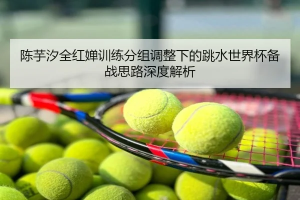陈芋汐全红婵训练分组调整下的跳水世界杯备战思路深度解析
