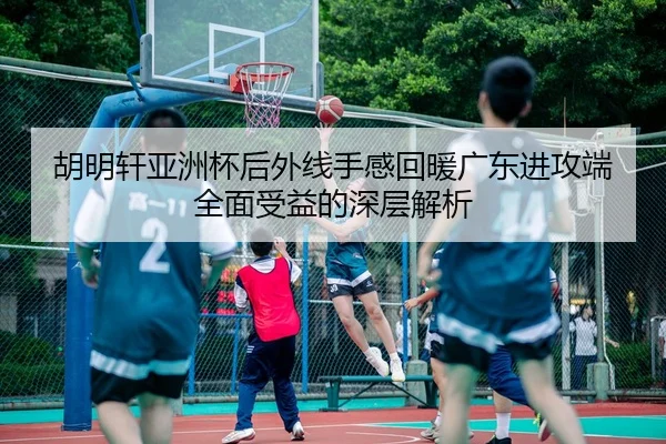 胡明轩亚洲杯后外线手感回暖广东进攻端全面受益的深层解析