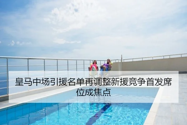 皇马中场引援名单再调整新援竞争首发席位成焦点