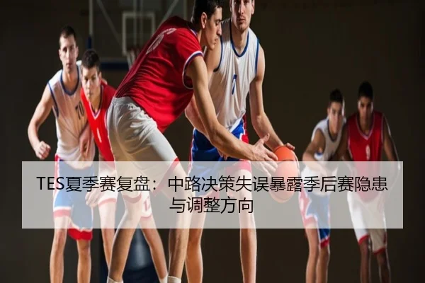TES夏季赛复盘：中路决策失误暴露季后赛隐患与调整方向