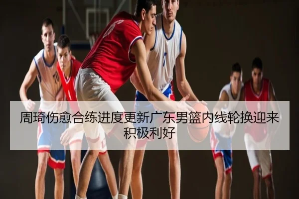 周琦伤愈合练进度更新广东男篮内线轮换迎来积极利好