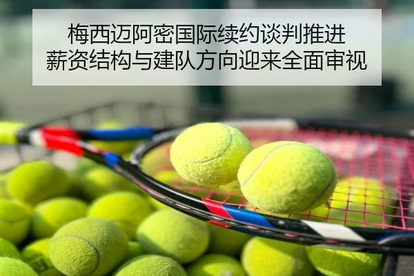 梅西迈阿密国际续约谈判推进 薪资结构与建队方向迎来全面审视