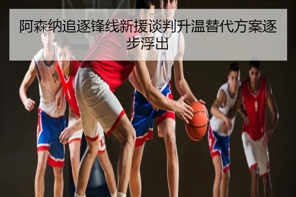 阿森纳追逐锋线新援谈判升温替代方案逐步浮出