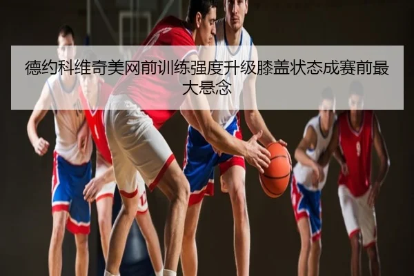 德约科维奇美网前训练强度升级膝盖状态成赛前最大悬念