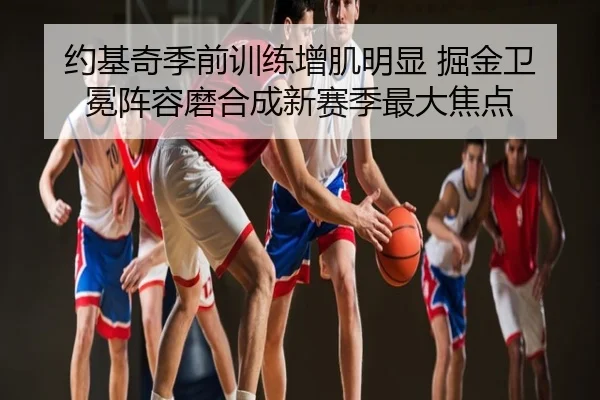 约基奇季前训练增肌明显 掘金卫冕阵容磨合成新赛季最大焦点