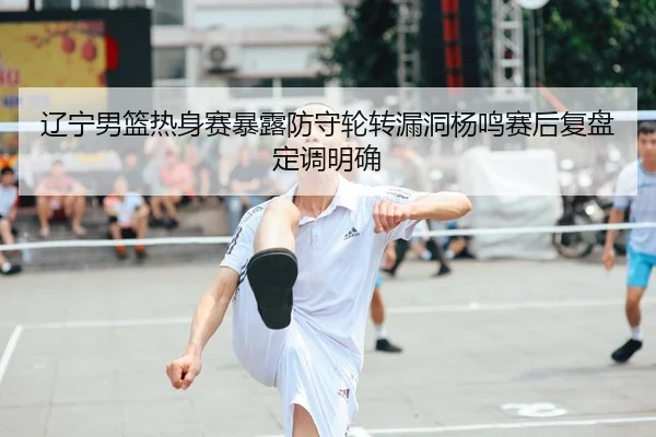 辽宁男篮热身赛暴露防守轮转漏洞杨鸣赛后复盘定调明确