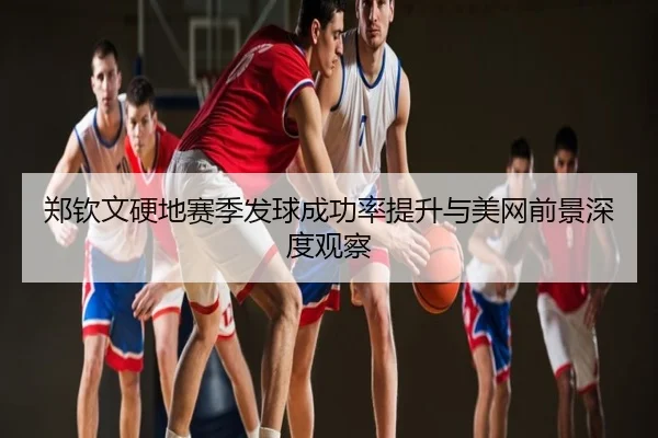 郑钦文硬地赛季发球成功率提升与美网前景深度观察