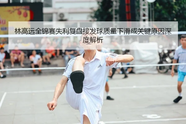 林高远全锦赛失利复盘接发球质量下滑成关键原因深度解析